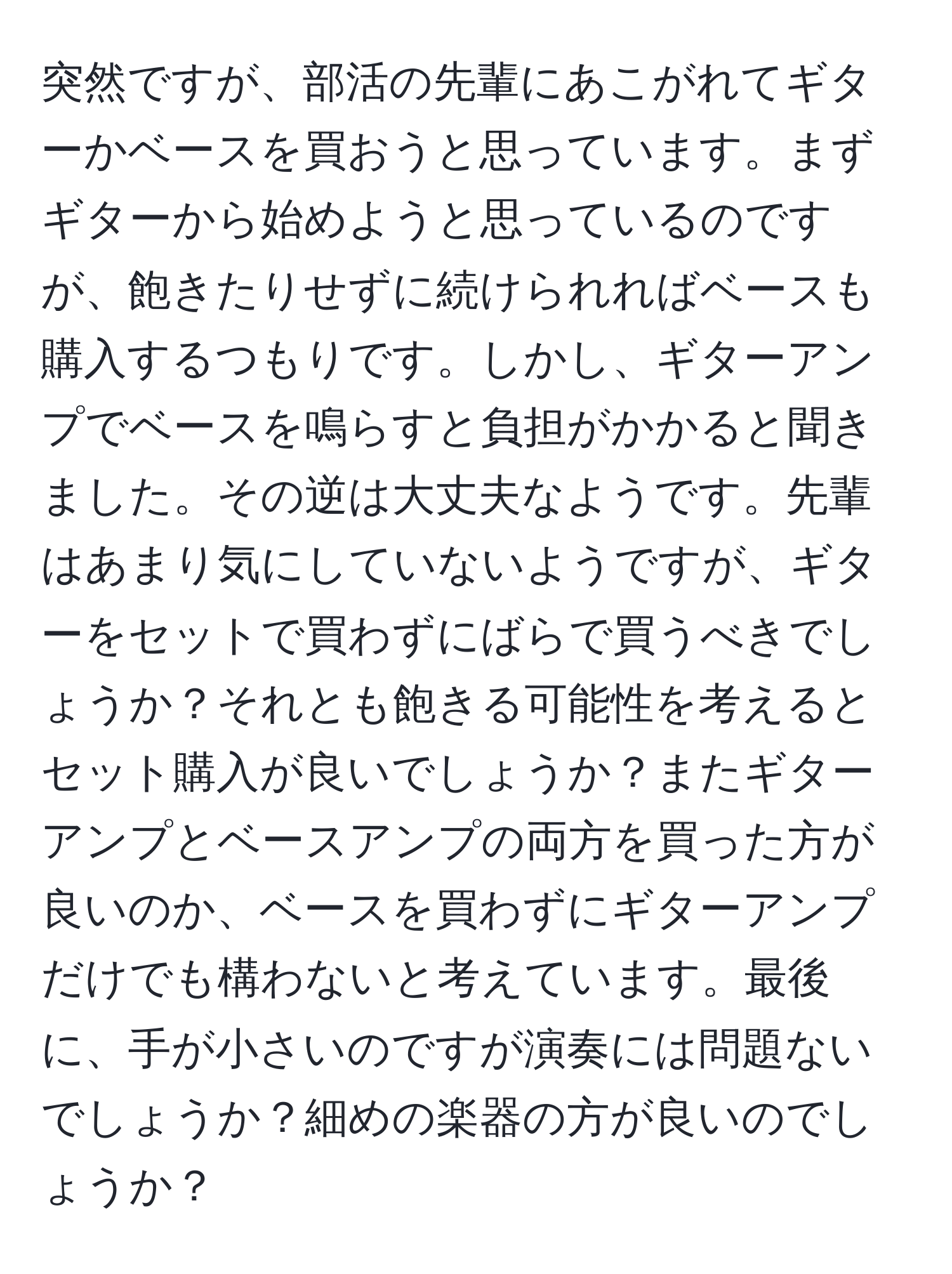 突然ですが、部活の先輩にあこがれてギターかベースを買おうと思っています。まずギターから始めようと思っているのですが、飽きたりせずに続けられればベースも購入するつもりです。しかし、ギターアンプでベースを鳴らすと負担がかかると聞きました。その逆は大丈夫なようです。先輩はあまり気にしていないようですが、ギターをセットで買わずにばらで買うべきでしょうか？それとも飽きる可能性を考えるとセット購入が良いでしょうか？またギターアンプとベースアンプの両方を買った方が良いのか、ベースを買わずにギターアンプだけでも構わないと考えています。最後に、手が小さいのですが演奏には問題ないでしょうか？細めの楽器の方が良いのでしょうか？