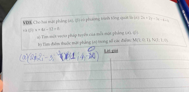 a 
VD3. Cho hai mặt phẳng (α), (β) có phương trình tổng quát là (alpha ):2x+2y-3z-4=0
và (beta ):x+4z-12=0. 
a) Tìm một vecto pháp tuyến của mỗi mặt phẳng (α), (β). 
b) Tìm điểm thuộc mặt phẳng (α) trong số các điểm: M(1;0;1), N(1;1;0). 
Lời giải