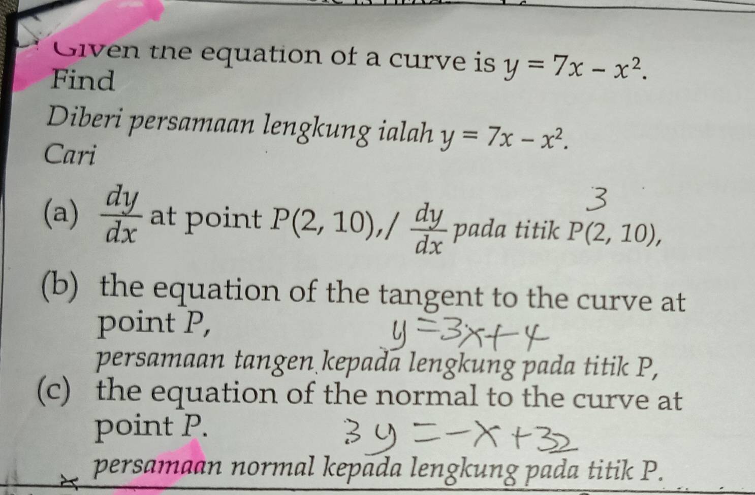 Given the equation of a curve is y=7x-x^2. 
Find 
Diberi persamaan lengkung ialah y=7x-x^2. 
Cari 
(a)  dy/dx  at point P(2,10), / dy/dx  pada titik P(2,10), 
(b) the equation of the tangent to the curve at 
point P, 
persamaan tangen kepada lengkung pada titik P, 
(c) the equation of the normal to the curve at 
point P. 
persamaan normal kepada lengkung pada titik P.