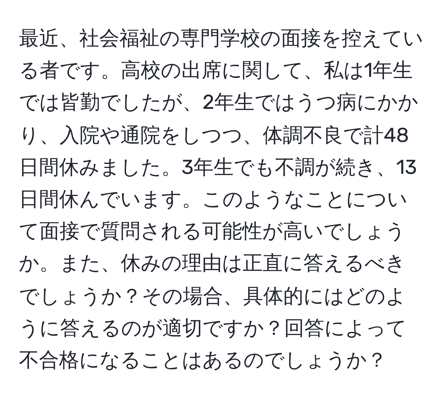 最近、社会福祉の専門学校の面接を控えている者です。高校の出席に関して、私は1年生では皆勤でしたが、2年生ではうつ病にかかり、入院や通院をしつつ、体調不良で計48日間休みました。3年生でも不調が続き、13日間休んでいます。このようなことについて面接で質問される可能性が高いでしょうか。また、休みの理由は正直に答えるべきでしょうか？その場合、具体的にはどのように答えるのが適切ですか？回答によって不合格になることはあるのでしょうか？