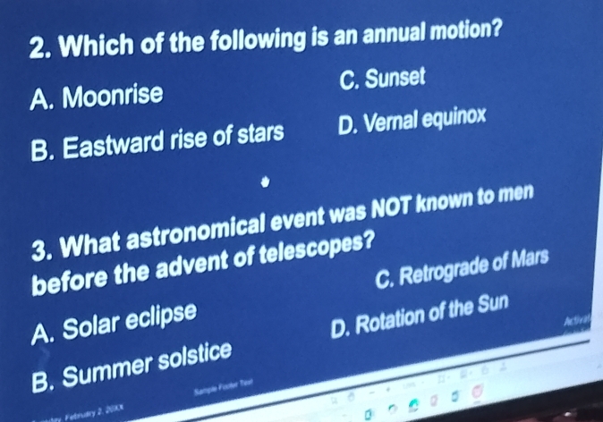 Which of the following is an annual motion?
A. Moonrise C. Sunset
B. Eastward rise of stars D. Vernal equinox
3. What astronomical event was NOT known to men
before the advent of telescopes?
A. Solar eclipse C. Retrograde of Mars
Activa
B. Summer solstice D. Rotation of the Sun
Mry. Febrvary 2, 200cK Sanple Fioler Tesl