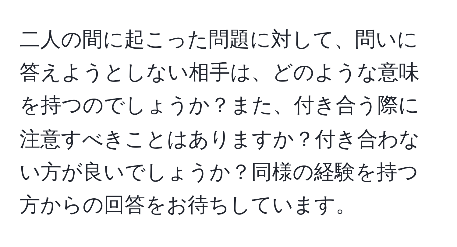 二人の間に起こった問題に対して、問いに答えようとしない相手は、どのような意味を持つのでしょうか？また、付き合う際に注意すべきことはありますか？付き合わない方が良いでしょうか？同様の経験を持つ方からの回答をお待ちしています。