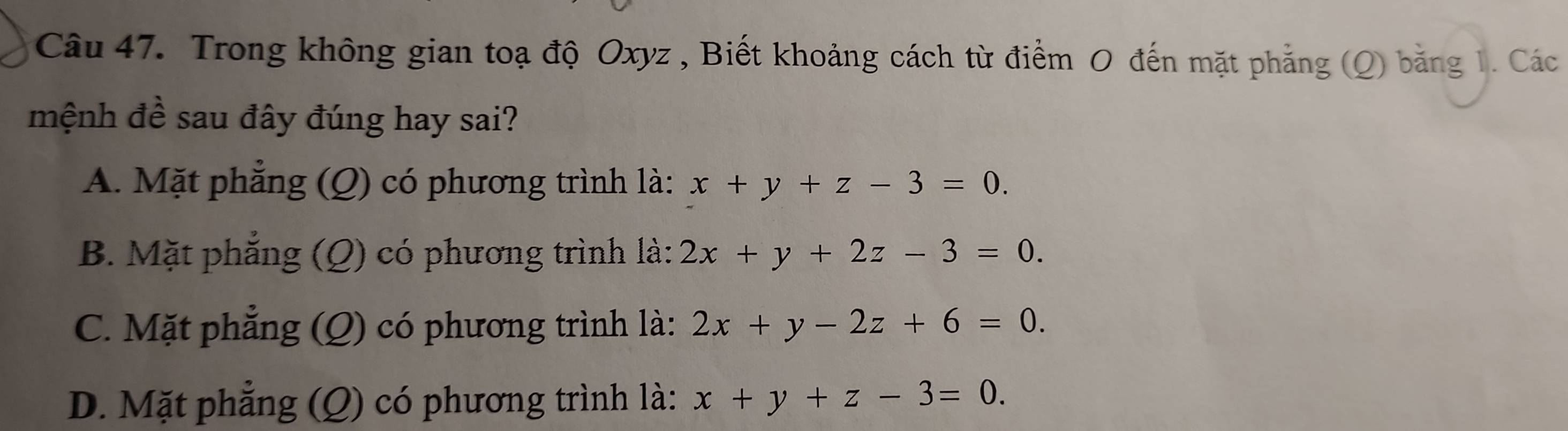 Trong không gian toạ độ Oxyz , Biết khoảng cách từ điểm O đến mặt phẳng (Q) bằng 1. Các
mệnh đề sau đây đúng hay sai?
A. Mặt phẳng (Q) có phương trình là: x+y+z-3=0.
B. Mặt phắng () có phương trình là: 2x+y+2z-3=0.
C. Mặt phẳng () có phương trình là: 2x+y-2z+6=0.
D. Mặt phẳng g (Q ) có phương trình là: x+y+z-3=0.