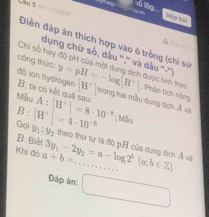 số lôg... 
Câu 5 |#13153605 
Ju haiphony edu. vn Nộp bài 
Điền đáp án thích hợp vào ô trống (chỉ sử 
dụng chữ số, dấu ','' và dấu ''-'') 
Chỉ số hay độ pH của một dung dịch được tính theo 
độ ion hydrogen [H^+]
công thức: y=pH=-log [H^+] trong hai mẫu dung dịch Á và 
B, ta có kết quả sau: 
. Phân tích nồng 
Mẫu A:[H^+]=8· 10^(-8); Mẫu
B:[H^+]=4· 10^(-6). 
B. Biết 3y_1-2y_2=a-log 2^b(a;b∈ Z). 
Gọi y_1; y_2 theo thứ tự là độ pH của dung dịch Á và 
Khi đó a+b=... _ 
Đáp án: □