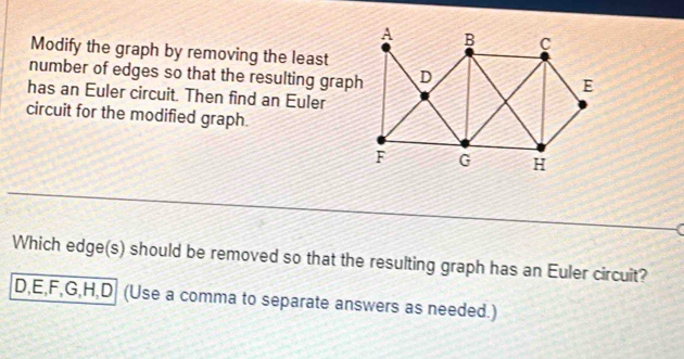 Modify the graph by removing the least
number of edges so that the resulting graph
has an Euler circuit. Then find an Euler
circuit for the modified graph.
Which edge(s) should be removed so that the resulting graph has an Euler circuit?
D, E, F, G, H, D (Use a comma to separate answers as needed.)