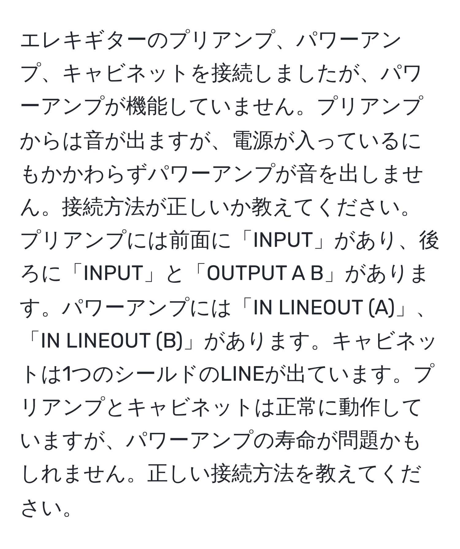 エレキギターのプリアンプ、パワーアンプ、キャビネットを接続しましたが、パワーアンプが機能していません。プリアンプからは音が出ますが、電源が入っているにもかかわらずパワーアンプが音を出しません。接続方法が正しいか教えてください。プリアンプには前面に「INPUT」があり、後ろに「INPUT」と「OUTPUT A B」があります。パワーアンプには「IN LINEOUT (A)」、「IN LINEOUT (B)」があります。キャビネットは1つのシールドのLINEが出ています。プリアンプとキャビネットは正常に動作していますが、パワーアンプの寿命が問題かもしれません。正しい接続方法を教えてください。