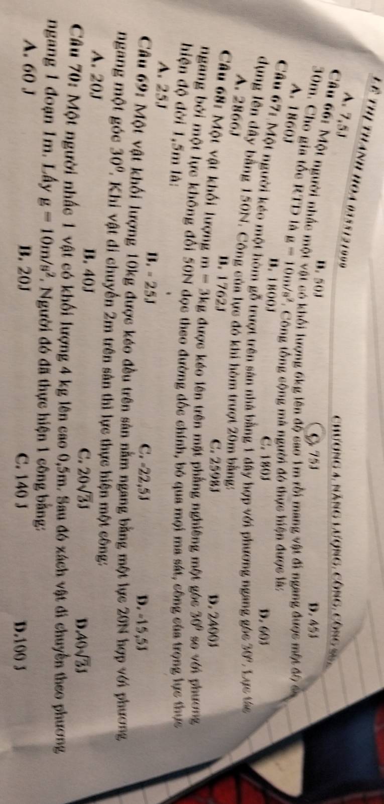 Lê thị thánh hoa 0358121999
A 7,5J
chương 4, năng Lượng, công, công 25,
B. 50J
C 753 D. 4 3
Câu 66: Một người nhấc một vật có khối lượng 6kg lên độ cao 1m rồi mang vật đi ngang được một đô ca
30m. Cho gia tốc RTD là g=10m/s^2.   Công tổng cộng mà người đó thực hiện được là:
A. 1860J
B. 1800J
C. 180J D. 603
Câu 67: Một người kéo một hòm gỗ trượt trên sản nhà bằng 1 dây hợp với phương ngang góc 30° Lực táe
dụng lên đây bằng 150N. Công của lực đó khi hòm trượt 20m bằng:
A. 2866J
B. 1762J C. 25983 D. 24003
Câu 68: Một vật khối lượng m=3kg được kéo lên trên mặt phẳng nghiêng một góc 30° se với phương
Ngang bởi một lực không đổi 50N đọc theo đường đốc chính, bỏ qua mọi ma sát, công của trọng lực thực
hiện độ đời 1,5m là:
A. 25J
B.=25J
C. -22,5J D. -15,5J
Câu 69: Một vật khối lượng 10kg được kéo đều trên sản nằm ngang bằng một lực 20N hợp với phương
ngang một góc 30° ' Khi vật di chuyển 2m trên sản thì lực thực hiện một công:
A. 20J A0sqrt(3)J
B. 40J
C. 20sqrt(3)J D
Câu 70: Một người nhấc 1 vật có khối lượng 4 kg lên cao 0,5m. Sau đó xách vật đi chuyển theo phương
ngang 1 đoạn 1m. Lấy g=10m/s^2 *. Người đó đã thực hiện 1 công bằng:
A. 60 J B. 20J
C. 140 J D.100 3