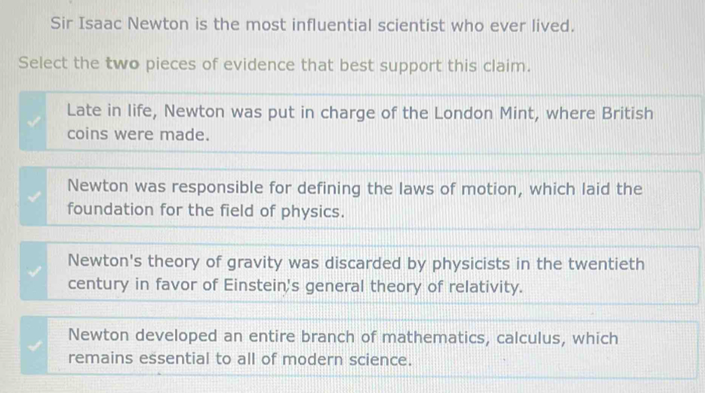 Sir Isaac Newton is the most influential scientist who ever lived.
Select the two pieces of evidence that best support this claim.
Late in life, Newton was put in charge of the London Mint, where British
coins were made.
Newton was responsible for defining the laws of motion, which laid the
foundation for the field of physics.
Newton's theory of gravity was discarded by physicists in the twentieth
century in favor of Einstein's general theory of relativity.
Newton developed an entire branch of mathematics, calculus, which
remains essential to all of modern science.