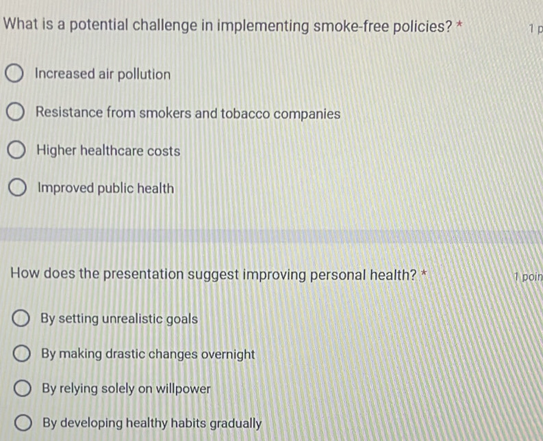 What is a potential challenge in implementing smoke-free policies? * 1 p
Increased air pollution
Resistance from smokers and tobacco companies
Higher healthcare costs
Improved public health
How does the presentation suggest improving personal health? * 1 poin
By setting unrealistic goals
By making drastic changes overnight
By relying solely on willpower
By developing healthy habits gradually