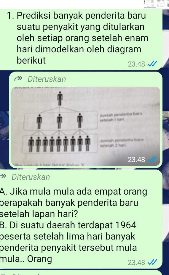 Prediksi banyak penderita baru 
suatu penyakit yang ditularkan 
oleh setiap orang setelah enam 
hari dimodelkan oleh diagram 
berikut
23.48
Diteruskan 
umiah penderita baru 
etelah I harl. 
Jumiah penderita baru 
etelah 2 hari.
23.48
Diteruskan 
A. Jika mula mula ada empat orang 
berapakah banyak penderita baru 
setelah lapan hari? 
B. Di suatu daerah terdapat 1964 
beserta setelah lima hari banyak 
penderita penyakit tersebut mula 
mula.. Orang
23.48