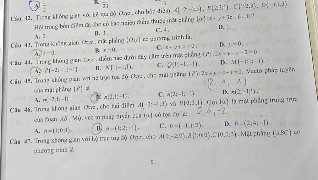  5/2 
B. overline 23
3
Câu 42. Trong không gian với hệ tọa độ Oxyz, cho bốn điểm A(-2;-1;3),B(2;3;1),C(1;2;3),D(-4;1;3).
Hỏi trong bốn điểm đã cho có bao nhiêu điểm thuộc mặt phẳng (alpha ):x+y+3z-6=0 ?
A. 2 . B. 3 . C. 4 . D. ! .
Câu 43. Trong không gian Oxyz, mặt phẳng (Oxy) có phương trình là:
A. z=0. x=0. C. x+y+z=0. D. y=0.
B.
Câu 44. Trong không gian O. VZ. * , điểm nào dưới đây nằm trên mặt phẳng (P) : 2x+y+z-2=0.
A P(-2;-1;-1). B. N(1;-1;1). C. Q(1;-1;-1). D. M(-1;1;-1).
Câu 45. Trong không gian với hệ trục tọa độ Oxyz , cho mặt phẳng (P): 2x+y-z-1=0 Vectơ pháp tuyển
của mặt phẳng (P) là
A. n(-2;1;-1). B. n(2;1;-1). C. n(2;-1;-1). D. n(2;-1;1).
Câu 46. Trong không gian Oxyz , cho hai điểm A(-2;-1;3) và B(0;3;1). Gọi (α) là mặt phẳng trung trực
của đoạn AB . Một vec tơ pháp tuyển của (alpha ) có tọa độ là:
A. overline n=(1;0;1). B) overline n=(1;2;-1). C. vector n=(-1;1;2). D. overline n=(2;4;-1).
Câu 47. Trong không gian với hệ trục toạ độ Oxyz , cho A(0;-2;0),B(1;0;0),C(0;0;3). Mặt phẳng (ABC) có
phương trình là
5