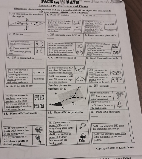 PA    Name  Tesmeran da Mhã
Lesson 1: Points, Lines, and Planes
Directions; Solve each problem and use a pencil to DRAW the object that corresponds
with your answer. SHOW YOUR STEPSI
1 through 9 Use this picture for numbers 1. Plane  contains _2. G lies in_
*) if your snver is puint  aj if your meer u
r 
` ■C on the head E drow the following hat pallorn on the hai     ans ADC drew      h s if your  snew er  i  
(b) If your muswer is poast
on the head A drww the following hat ulans HCE draw this
pattern on the hat
3. D lies on_ 4. BD intersects plane BGD at 5. Line Lintersects plane O M
_
_.
line i draw large, curvy (a) If your answer is draw the following hair on  a  lf vour anneer is ls a draw the following      I  youe aower i le m
(h) If your answer is se 
(b) If your snwer is point C the sides of the head . nactan gular eses (b) lf your snower is
13° drnw large, pointy the sides of the head large, round cyes. poist C drww the following
draw the following hair om 
6, (T) is contained in 7. C is the intersection of 8. B and C are collinear with
_
_
a) If your answer is BD
line / draw the (a) If your answer is large nose and mustache and plane  draw this (a) lf your answer is puint D draw the
(b) If your snswer is following eyebrows (b) If your inswer is BD  folllowing on the shirt (b) If your answer is
following eyebrows plane  draw the   nose and mustsche and FF drww this large  po int A draw t following on the shirt.
9. A, B, D, and E are _Use this picture for E 10. BC intersects_
numbers 10-13.
B (a) If your answer is
overline CF
(a) If your answer is coplanar draw these in the background draw a palm tree
F
A G AD
(b) If your answer is pockets on the shirt (b) If your answer is  draw a fir tree in 
pockets on the shirt. non-coplanar draw these
C the back ground 
11. Plane ABC intersects 12. Plane ABC is parallel to 13. Plane ACF intersects
_
_
_
(a) If your answer is
overline BE
(a) If your answer is plane BCE draw a (a) If your answer is the animal red and orange. color
in the background plane DEF draw a lso background magnifying glass in the
(b) If your answer is plane DEF draw (b) If your answer is (b) If your answer is plane BED color the animal brown and
overleftrightarrow BE draw a giraffe in
the background. background binoculars in the y ellow .
Copyright © 2008 by Kristin DeWit