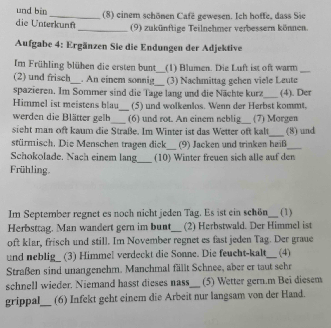 und bin 
_(8) einem schönen Café gewesen. Ich hoffe, dass Sie 
die Unterkunft 
_(9) zukünftige Teilnehmer verbessern können. 
Aufgabe 4: Ergänzen Sie die Endungen der Adjektive 
Im Frühling blühen die ersten bunt_ (1) Blumen. Die Luft ist oft warm_ 
(2) und frisch_ . An einem sonnig_ (3) Nachmittag gehen viele Leute 
spazieren. Im Sommer sind die Tage lang und die Nächte kurz_ (4). Der 
Himmel ist meistens blau_ (5) und wolkenlos. Wenn der Herbst kommt, 
werden die Blätter gelb_ (6) und rot. An einem neblig_ (7) Morgen 
sieht man oft kaum die Straße. Im Winter ist das Wetter oft kalt_ (8) und 
stürmisch. Die Menschen tragen dick_ (9) Jacken und trinken heiß_ 
Schokolade. Nach einem lang_ (10) Winter freuen sich alle auf den 
Frühling. 
Im September regnet es noch nicht jeden Tag. Es ist ein schön_ (1) 
Herbsttag. Man wandert gern im bunt_ (2) Herbstwald. Der Himmel ist 
oft klar, frisch und still. Im November regnet es fast jeden Tag. Der graue 
und neblig_ (3) Himmel verdeckt die Sonne. Die feucht-kalt_ (4) 
Straßen sind unangenehm. Manchmal fällt Schnee, aber er taut sehr 
schnell wieder. Niemand hasst dieses nass_ (5) Wetter gern.m Bei diesem 
grippal_ (6) Infekt geht einem die Arbeit nur langsam von der Hand.