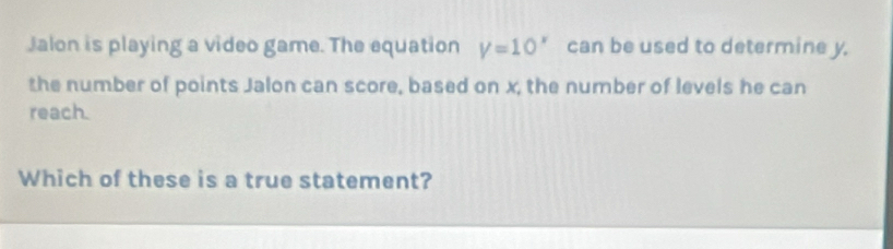 Jalon is playing a video game. The equation V=10^x can be used to determine y. 
the number of points Jalon can score, based on x, the number of levels he can 
reach. 
Which of these is a true statement?