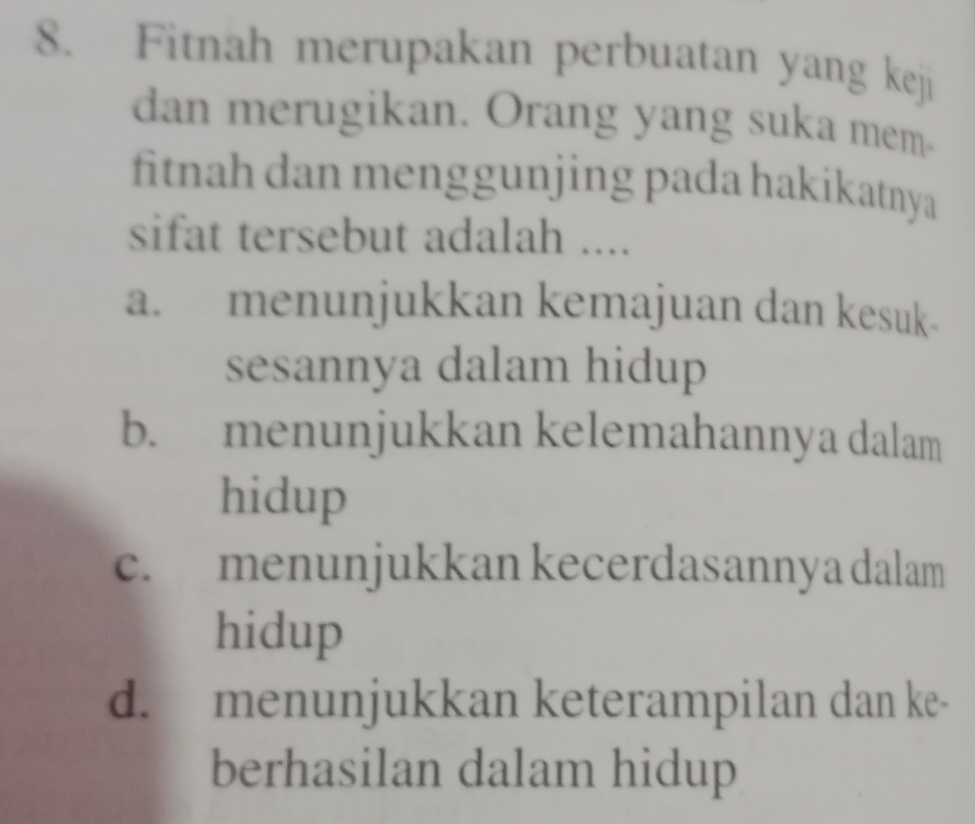 Fitnah merupakan perbuatan yang keji
dan merugikan. Orang yang suka mem-
fitnah dan menggunjing pada hakikatnya
sifat tersebut adalah ....
a. menunjukkan kemajuan dan kesuk-
sesannya dalam hidup
b. menunjukkan kelemahannya dalam
hidup
c. menunjukkan kecerdasanny a dalam
hidup
d. menunjukkan keterampilan dan ke-
berhasilan dalam hidup