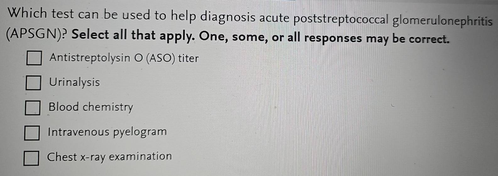 Which test can be used to help diagnosis acute poststreptococcal glomerulonephritis
(APSGN)? Select all that apply. One, some, or all responses may be correct.
Antistreptolysin O (ASO) titer
Urinalysis
Blood chemistry
Intravenous pyelogram
Chest x-ray examination