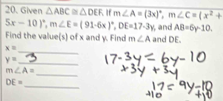 Given △ ABC≌ △ DEF If m∠ A=(3x)^circ , m∠ C=(x^2+
5x-10)^circ , m∠ E=(91-6x)^circ , DE=17-3y , and AB=6y-10. 
Find the value(s) of x and y. Find m∠ A and DE.
x=
_ 
_ y=
_
m∠ A=
_
DE=