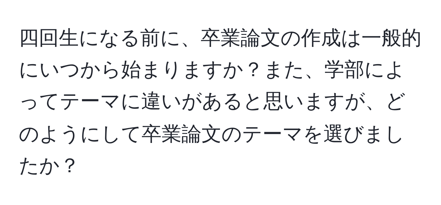 四回生になる前に、卒業論文の作成は一般的にいつから始まりますか？また、学部によってテーマに違いがあると思いますが、どのようにして卒業論文のテーマを選びましたか？