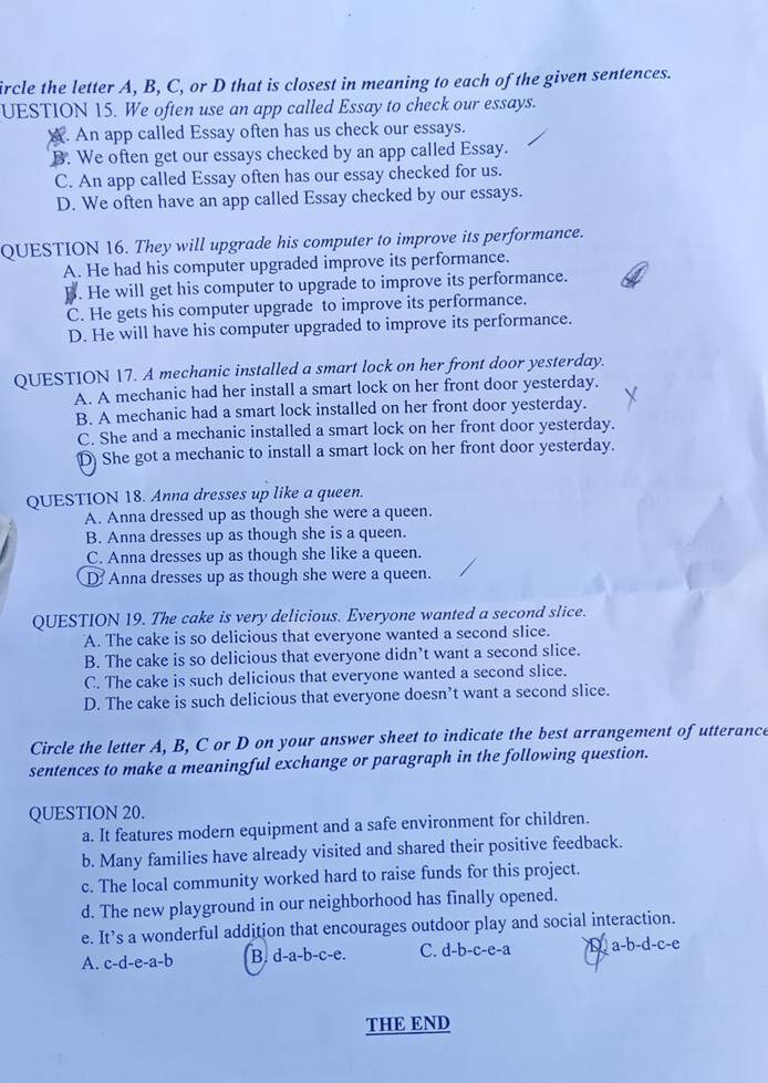 ircle the letter A, B, C, or D that is closest in meaning to each of the given sentences.
UESTION 15. We often use an app called Essay to check our essays.
A. An app called Essay often has us check our essays.
B. We often get our essays checked by an app called Essay.
C. An app called Essay often has our essay checked for us.
D. We often have an app called Essay checked by our essays.
QUESTION 16. They will upgrade his computer to improve its performance.
A. He had his computer upgraded improve its performance.. He will get his computer to upgrade to improve its performance.
C. He gets his computer upgrade to improve its performance.
D. He will have his computer upgraded to improve its performance.
QUESTION 17. A mechanic installed a smart lock on her front door yesterday.
A. A mechanic had her install a smart lock on her front door yesterday.
B. A mechanic had a smart lock installed on her front door yesterday.
C. She and a mechanic installed a smart lock on her front door yesterday.
D She got a mechanic to install a smart lock on her front door yesterday.
QUESTION 18. Anna dresses up like a queen.
A. Anna dressed up as though she were a queen.
B. Anna dresses up as though she is a queen.
C. Anna dresses up as though she like a queen.
D Anna dresses up as though she were a queen.
QUESTION 19. The cake is very delicious. Everyone wanted a second slice.
A. The cake is so delicious that everyone wanted a second slice.
B. The cake is so delicious that everyone didn’t want a second slice.
C. The cake is such delicious that everyone wanted a second slice.
D. The cake is such delicious that everyone doesn’t want a second slice.
Circle the letter A, B, C or D on your answer sheet to indicate the best arrangement of utterance
sentences to make a meaningful exchange or paragraph in the following question.
QUESTION 20.
a. It features modern equipment and a safe environment for children.
b. Many families have already visited and shared their positive feedback.
c. The local community worked hard to raise funds for this project.
d. The new playground in our neighborhood has finally opened.
e. It’s a wonderful addition that encourages outdoor play and social interaction.
A. c-d-e-a-b B. d-a-b-c-e. C. d-b-c-e-a a-b-d-c-e
THE END