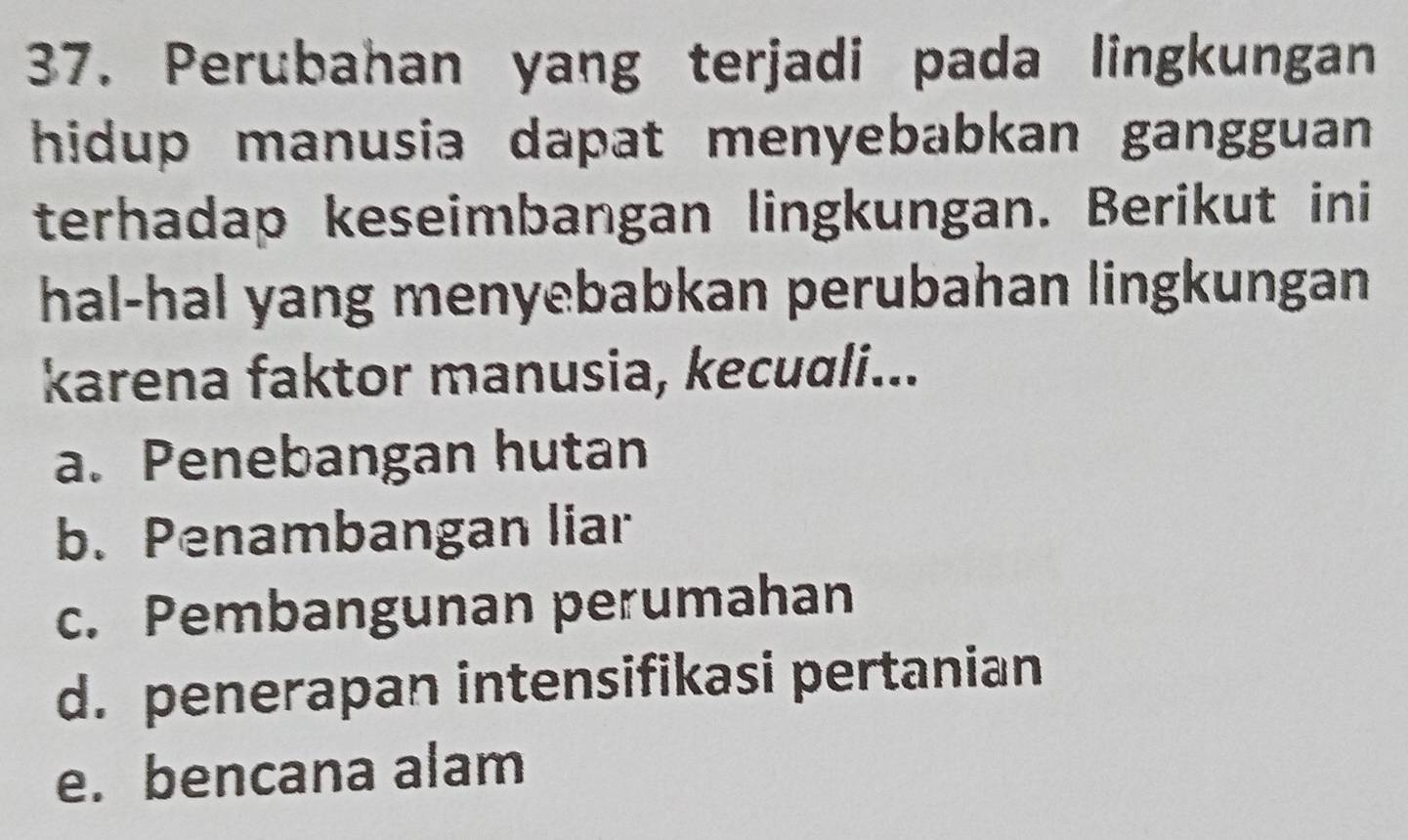 Perubahan yang terjadi pada lingkungan
hidup manusia dapat menyebabkan gangguan 
terhadap keseimbangan lingkungan. Berikut ini
hal-hal yang menyebabkan perubahan lingkungan
karena faktor manusia, kecuali...
a. Penebangan hutan
b. Penambangan liar
c. Pembangunan perumahan
d. penerapan intensifikasi pertanian
e. bencana alam