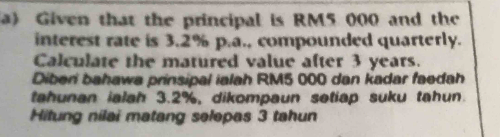 Given that the principal is RM5 000 and the 
interest rate is 3.2% p.a., compounded quarterly. 
Calculate the matured value after 3 years. 
Diberi bahawa prinsipal ialah RM5 000 dan kadar faedah 
tahunan ialah 3.2%, dikompaun setiap suku tahun. 
Hitung nilai matang selepas 3 tahun