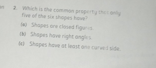 Which is the common property that only
five of the six shapes have?
(a) Shapes are closed figures.
(b) Shapes have right angles.
(c) Shapes have at least one curved side.