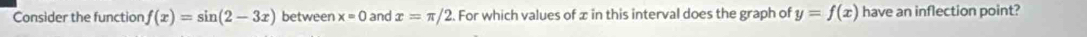 Consider the function f(x)=sin (2-3x) between x=0 and x=π /2 2. For which values of x in this interval does the graph of y=f(x) have an inflection point?
