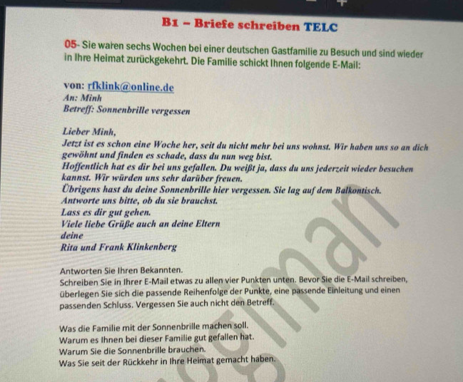 B1 - Briefe schreiben TELC 
05- Sie waren sechs Wochen bei einer deutschen Gastfamilie zu Besuch und sind wieder 
in Ihre Heimat zurückgekehrt. Die Familie schickt Ihnen folgende E-Mail: 
von: rfklink@online.de 
An: Minh 
Betreff: Sonnenbrille vergessen 
Lieber Minh, 
Jetzt ist es schon eine Woche her, seit du nicht mehr bei uns wohnst. Wir haben uns so an dich 
gewöhnt und finden es schade, dass du nun weg bist. 
Hoffentlich hat es dir bei uns gefallen. Du weißt ja, dass du uns jederzeit wieder besuchen 
kannst. Wir würden uns sehr darüber freuen. 
Übrigens hast du deine Sonnenbrille hier vergessen. Sie lag auf dem Balkontisch. 
Antworte uns bitte, ob du sie brauchst. 
Lass es dir gut gehen. 
Viele liebe Grüße auch an deine Eltern 
deine 
Rita und Frank Klinkenberg 
Antworten Sie Ihren Bekannten. 
Schreiben Sie in Ihrer E-Mail etwas zu allen vier Punkten unten. Bevor Sie die E-Mail schreiben, 
überlegen Sie sich die passende Reihenfolge der Punkte, eine passende Einleitung und einen 
passenden Schluss. Vergessen Sie auch nicht den Betreff. 
Was die Familie mit der Sonnenbrille machen soll. 
Warum es Ihnen bei dieser Familie gut gefallen hat. 
Warum Sie die Sonnenbrille brauchen. 
Was Sie seit der Rückkehr in Ihre Heimat gemacht haben.