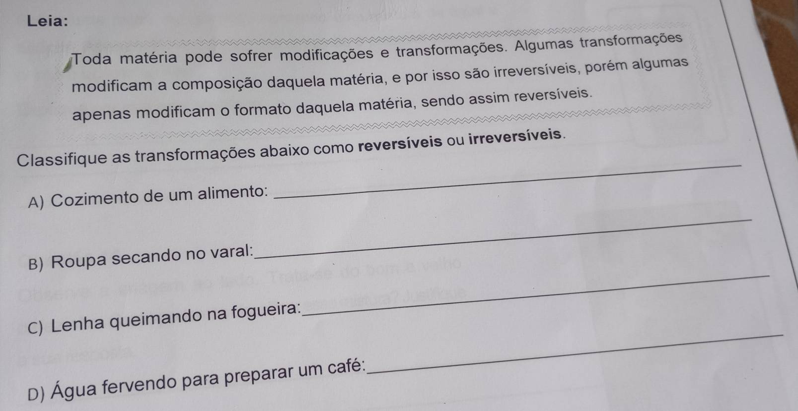 Leia: 
Toda matéria pode sofrer modificações e transformações. Algumas transformações 
modificam a composição daquela matéria, e por isso são irreversíveis, porém algumas 
apenas modificam o formato daquela matéria, sendo assim reversíveis. 
Classifique as transformações abaixo como reversíveis ou irreversíveis. 
_ 
A) Cozimento de um alimento: 
_ 
B) Roupa secando no varal: 
_ 
C) Lenha queimando na fogueira: 
_ 
D) Água fervendo para preparar um café: