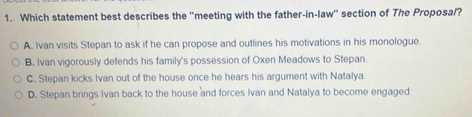 Which statement best describes the ''meeting with the father-in-law'' section of The Proposal?
A. Ivan visits Stepan to ask if he can propose and outlines his motivations in his monologue.
B. Ivan vigorously defends his family's possession of Oxen Meadows to Stepan.
C. Stepan kicks Ivan out of the house once he hears his argument with Natalya.
D. Stepan brings Ivan back to the house and forces Ivan and Natalya to become engaged.