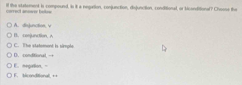 If the statement is compound, is it a negation, conjunction, disjunction, conditional, or biconditional? Choose the
correct answer below.
A. disjunction, v
B. conjunction, A
C. The statement is simple
D. conditional,
E. negation, -
F. biconditional,