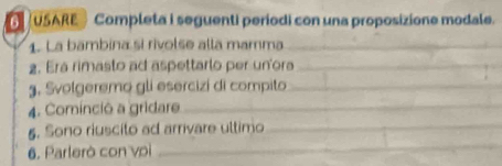 USARE · Completa i seguenti periodi con una proposizione modale. 
1. La bambina si rivolse alla mamma_ 
2. Era rimasto ad aspettarlo per un'ora_ 
g. Svolgeremo gli esercizi di compito_ 
4. Cominció a gridare_ 
_ 
5. Sono riuscito ad arrivare ultimo_ 
6. Parlerò con voi