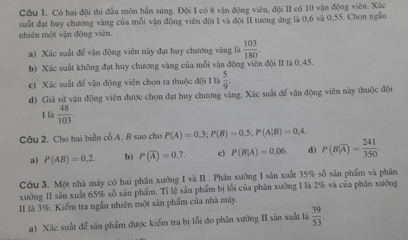 Có hai đội thi đấu môn bắn súng. Đội I có 8 vận động viên, đội II có 10 vận động viên. Xác
suất đạt huy chương vàng của mỗi vận động viên đội I và đội II tương ứng là 0, 6 và 0,55. Chọn ngẫu
nhiên một vận động viên.
a) Xác suất để vận động viên này đạt huy chương vàng là  103/180 . 
b) Xác suất không đạt huy chương vàng của mỗi vận động viên đội II là 0,45.
c) Xác suất để vận động viên chọn ra thuộc đội I là  5/9 . 
d) Giả sử vận động viên được chọn đạt huy chương vàng. Xác suất để vận động viên này thuộc đội
I là  48/103 . 
Câu 2. Cho hai biến cố A, B sao cho P(A)=0,3; P(B)=0,5; P(A|B)=0,4.
a) P(AB)=0,2. b) P(overline A)=0,7. c) P(B|A)=0,06. d) P(B|overline A)= 241/350 . 
Câu 3. Một nhà máy có hai phân xưởng I và II . Phân xưởng I sản xuất 35% số sản phẩm và phân
xưởng II sản xuất 65% số sản phẩm. Tỉ lệ sản phẩm bị lỗi của phân xưởng I là 2% và của phân xưởng
II là 3%. Kiểm tra ngẫu nhiên một sản phẩm của nhà máy.
a) Xác suất để sản phẩm được kiểm tra bị lỗi do phân xưỡng II sản xuất là  39/53 .