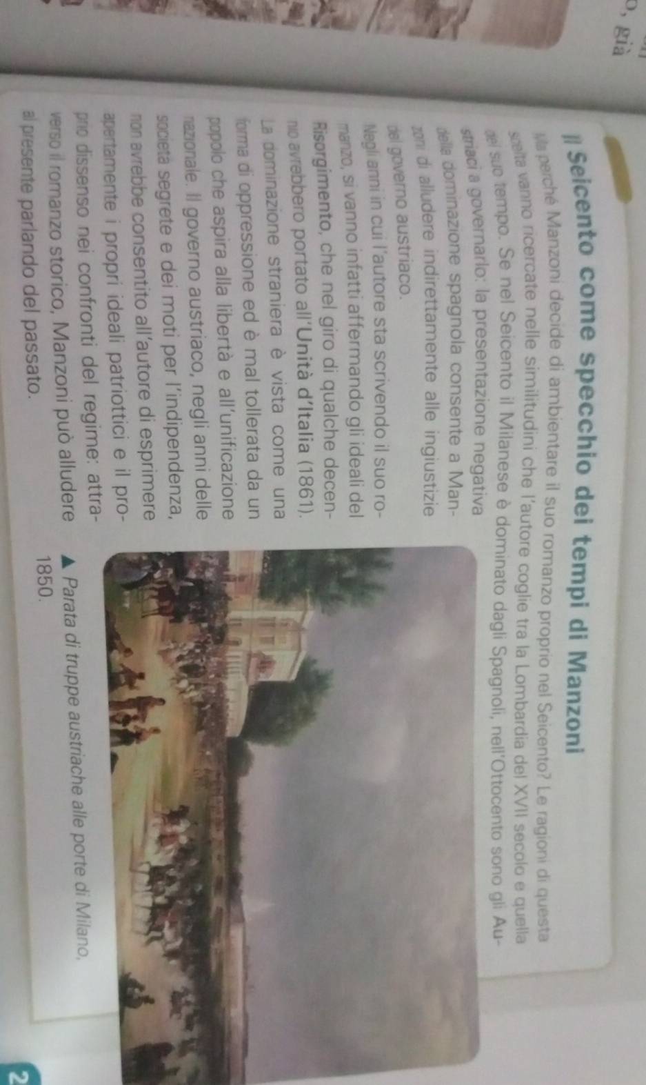 b, già 
# Seicento come specchio dei tempi di Manzoni 
Ma perché Manzoni decide di ambientare il suo romanzo proprio nel Seicento? Le ragioni di questa 
sclta vanno ricercate nelle similitudini che l’autore coglie tra la Lombardia del XVII secolo e quella 
del sub tempo. Se nel Seicento il Milanese è dominato dagli Spagnoli, nell'Ottocento sono gli Au- 
striaci a governarlo: la presentazione negativa 
della dominazione spagnola consente a Man- 
zoni di alludere indirettamente alle ingiustizie 
del governo austriaco. 
Negli anni in cui l’autore sta scrivendo il suo ro- 
manzo, si vanno infatti affermando gli ideali del 
Risorgimento, che nel giro di qualche decen- 
nio avrebbero portato all'Unità d’Italia (1861). 
La dominazione straniera è vista come una 
forma di oppressione ed è mal tollerata da un 
popolo che aspira alla libertà e all'unificazione 
nazionale. Il governo austriaco, negli anni delle 
societa segrete e dei moti per l’indipendenza, 
non avrebbe consentito all’autore di esprimere 
apertamente i propri ideali patriottici e il pro- 
prio dissenso nei confronti del regime: attra- 
verso il romanzo storico, Manzoni può alludere Parata di truppe austriache alle porte di Milano, 
1850. 
al presente parlando del passato. 
2