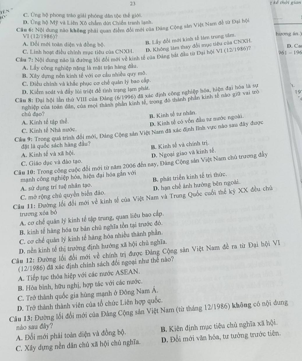 23 ? kể thời gian
C. Ủng hộ phong trào giải phóng dân tộc thế giới.
D. Ủng hộ Mỹ và Liên Xô chấm dứt Chiến tranh lạnh.
Câu 6: Nội dung nào không phải quan điểm đổi mới của Đảng Cộng sân Việt Nam đề từ Đại hội
VI (12/1986)? hương án.)
B. Lấy đổi mới kinh tế làm trung tâm.
A. Đổi mới toàn diện và đồng bộ. D. Ca
C. Linh hoạt điều chỉnh mục tiêu của CNXH. D. Không làm thay đổi mục tiêu của CNXH.
961 - 196
Cầu 7: Nội dung nào là đường lối đổi mới về kinh tế của Đảng bắt đầu từ Đại hội VI (12/1986)?
A. Lấy công nghiệp nặng là mặt trận hàng đầu.
B. Xây dựng nền kinh tế với cơ cấu nhiều quy mô.
C. Điều chỉnh và khắc phục cơ chế quản lý bao cấp.
D. Kiểm soát và đầy lùi triệt để tình trạng lạm phát.
19
Cầu 8: Đại hội lần thứ VIII của Đảng (6/1996) đã xác định công nghiệp hóa, hiện đại hóa là sự 1.
nghiệp của toàn dân, của mọi thành phần kinh tế, trong đó thành phần kinh tế nào giữ vai trò
chủ đạo? B. Kinh tế tư nhân.
A. Kinh tế tập thể.
D. Kinh tế có vốn đầu tư nước ngoài.
C. Kinh tế Nhà nước.
Câu 9: Trong quá trình đổi mới, Đảng Cộng sản Việt Nam đã xác định lĩnh vực nào sau đây được
đặt là quốc sách hàng đầu?
B. Kinh tế và chính trị.
A. Kinh tế và xã hội.
D. Ngoại giao và kinh tế.
C. Giáo dục và đào tạo.
Câu 10: Trong công cuộc đổi mới từ năm 2006 đến nay, Đảng Cộng sản Việt Nam chủ trương đầy
mạnh công nghiệp hóa, hiện đại hóa gắn với
A. sử dụng trí tuệ nhân tạo. B. phát triển kinh tế tri thức.
C. mở rộng chủ quyền biển đảo. D. hạn chế ảnh hưởng bên ngoài.
Câu 11: Đường lối đổi mới về kinh tế của Việt Nam và Trung Quốc cuối thế kỷ XX đều chủ
trương xóa bỏ
A. cơ chế quản lý kinh tế tập trung, quan liêu bao cấp.
B. kinh tế hàng hóa tư bản chủ nghĩa tồn tại trước đó.
C. cơ chế quản lý kinh tế hàng hóa nhiều thành phần.
D. nền kinh tế thị trường định hướng xã hội chủ nghĩa.
Câu 12: Đường lối đổi mới về chính trị được Đảng Cộng sản Việt Nam đề ra từ Đại hội VI
(12/1986) đã xác định chính sách đối ngoại như thế nào?
A. Tiếp tục thỏa hiệp với các nước ASEAN.
B. Hòa bình, hữu nghị, hợp tác với các nước.
C. Trở thành quốc gia hùng mạnh ở Đông Nam Á.
D. Trở thành thành viên của tổ chức Liên hợp quốc.
Câu 13: Đường lối đổi mới của Đảng Cộng sản Việt Nam (từ tháng 12/1986) không có nội dung
nào sau đây?
A. Đổi mới phải toàn diện và đồng bộ. B. Kiên định mục tiêu chủ nghĩa xã hội.
C. Xây dựng nền dân chủ xã hội chủ nghĩa. D. Đổi mới văn hóa, tư tưởng trước tiên.