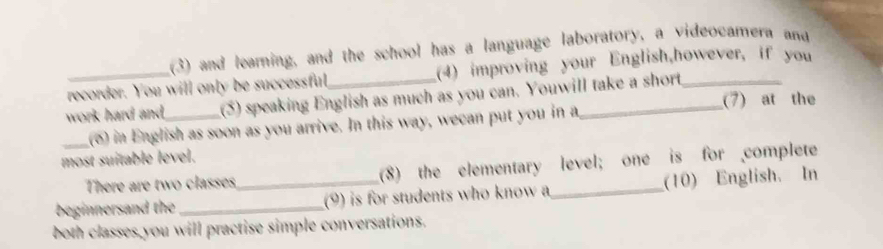 (3) and learning, and the school has a language laboratory, a videocamera and 
recorder. You will only be successful (4) improving your English,however, if you 
work hard and,_ (5) speaking English as much as you can. Youwill take a short _(7) at the 
(o) in English as soon as you arrive. In this way, wecan put you in a 
most suitable level. 
_There are two classes (8) the elementary level; one is for complete 
beginnersand the __(9) is for students who know a_ (10) English. In 
both classes you will practise simple conversations.