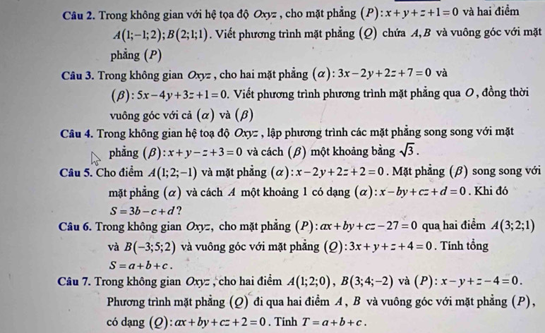 Trong không gian với hệ tọa độ Oxyz , cho mặt phẳng (P): x+y+z+1=0 và hai điểm
A(1;-1;2);B(2;1;1). Viết phương trình mặt phẳng (Q) chứa A, B và vuông góc với mặt
phẳng (P)
Câu 3. Trong không gian Oxyz , cho hai mặt phẳng (α): 3x-2y+2z+7=0 và
(β): 5x-4y+3z+1=0 0. Viết phương trình phương trình mặt phẳng qua 0, đồng thời
vuông góc với cả (α) và (β)
Câu 4. Trong không gian hệ toạ độ Oxyz , lập phương trình các mặt phẳng song song với mặt
phẳng (β): x+y-z+3=0 và cách (β) một khoảng bằng sqrt(3).
Câu 5. Cho điểm A(1;2;-1) và mặt phẳng (α): x-2y+2z+2=0. Mặt phẳng (β) song song với
mặt phẳng (α) và cách A một khoảng 1 có dạng (α): x-by+cz+d=0. Khi đó
S=3b-c+d ?
Câu 6. Trong không gian Oxyz, cho mặt phẳng (P): ax+by+cz-27=0 qua hai điểm A(3;2;1)
và B(-3;5;2) và vuông góc với mặt phẳng (Q): 3x+y+z+4=0. Tính tổng
S=a+b+c.
Câu 7. Trong không gian Oxyz , cho hai điểm A(1;2;0),B(3;4;-2) và (P): x-y+z-4=0.
Phương trình mặt phẳng (Q) đi qua hai điểm A , B và vuông góc với mặt phẳng (P),
có dạng (Q): ax+by+cz+2=0. Tinh T=a+b+c.