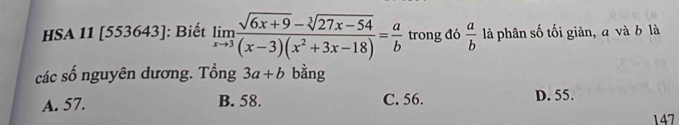 HSA 11 [553643]: Biết limlimits _xto 3 (sqrt(6x+9)-sqrt[3](27x-54))/(x-3)(x^2+3x-18) = a/b  trong đó  a/b  là phân số tối giản, a và b là
các số nguyên dương. Tổng 3a+b bằng
A. 57. B. 58. C. 56. D. 55.
147