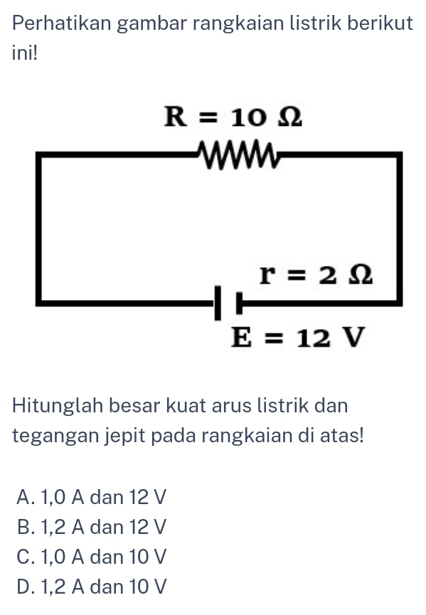 Perhatikan gambar rangkaian listrik berikut
ini!
R=10Omega
r=2Omega
E=12V
Hitunglah besar kuat arus listrik dan
tegangan jepit pada rangkaian di atas!
A. 1, 0 A dan 12 V
B. 1, 2 A dan 12 V
C. 1, 0 A dan 10 V
D. 1, 2 A dan 10 V