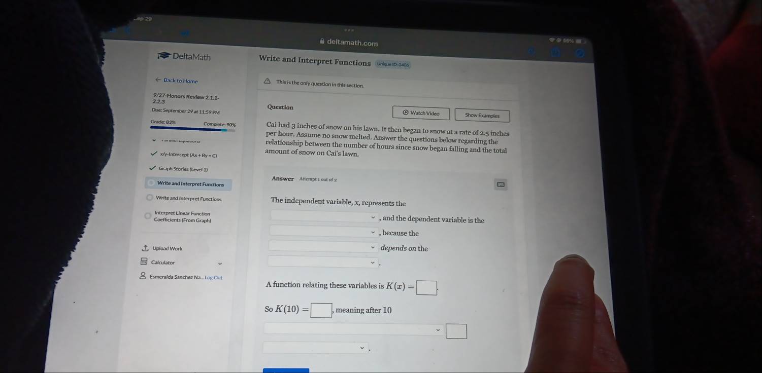 deltamath.com 
DeltaMath Write and Interpret Functions Uolque ID: 0406 
← Back to Home This is the only question in this section. 
9/27-Honors Review 2.1.1- 
223 
Question 
Due: September 29 at 11:59 PM ⊙ Watch Video Show Examples 
Grade: 83% Cai had 3 inches of snow on his lawn. It then began to snow at a rate of 2.5 inches
per hour. Assume no snow melted. Answer the questions below regarding the 
relationship between the number of hours since snow began falling and the total
x/y -Intercept (Ax + 
amount of snow on Cai's lawn. 
Graph Stories (Level 1) 
Answer Attempt 1 out of 2 
Write and Interpret Functions 
Write and Interpret Functions The independent variable, x, represents the 
Interpret Linear Function , and the dependent variable is the 
Coefficients (From Graph) 
, because the 
Upload Work depends on the 
Calculator 
Esmeralda Sanchez Na... Log Out 
A function relating these variables is K(x)=□. 
So K(10)=□ , meaning after 10
