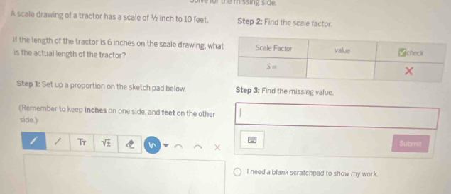 the missing s i d 
A scale drawing of a tractor has a scale of ½ inch to 10 feet. Step 2: Find the scale factor.
If the length of the tractor is 6 inches on the scale drawing, wha
is the actual length of the tractor?
Step 1: Set up a proportion on the sketch pad below. Step 3: Find the missing value.
(Remember to keep inches on one side, and feet on the other
side.)
i Tr sqrt(± ) Submit
×
I need a blank scratchpad to show my work.