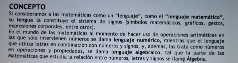 CONCEPTO 
Si consideramos a las matemáticas como un “lenguaje”, como el “lenguaje matemático”, 
su Iengua la constituye el sistema de signos (símbolos matemáticos, gráficos, gestos, 
expresiones corporales, entre otros). 
En el mundo de las matemáticas al momento de hacer uso de operaciones aritméticas en 
las que sólo intervienen números se llama lenguaje numérico, mientras que el lenguaje 
que utiliza letras en combinación con números y signos, y, además, las trata como números 
en operaciones y propiedades, se llama lenguaje algebraico, tal que la parte de las 
Matemáticas que estudia la relación entre números, letras y signos se llama Álgebra.