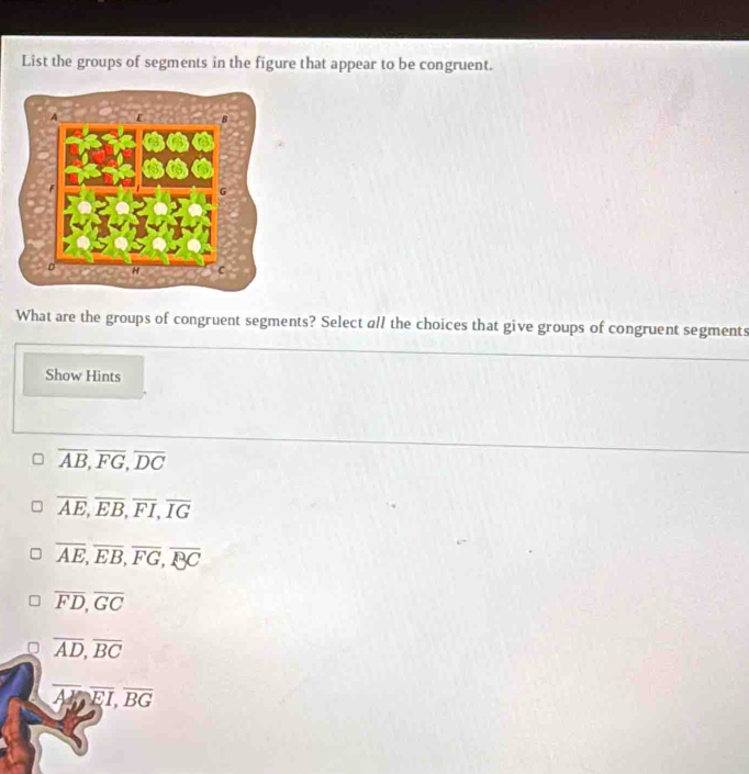 List the groups of segments in the figure that appear to be congruent.
What are the groups of congruent segments? Select all the choices that give groups of congruent segments
Show Hints
overline AB, overline FG, overline DC
overline AE, overline EB, overline FI, overline IG
overline AE, overline EB, overline FG, overline BC
overline FD, overline GC
overline AD, overline BC
overline AY, overline EI, overline BG