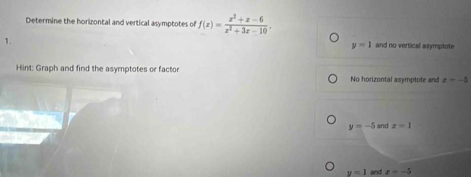 Determine the horizontal and vertical asymptotes of f(x)= (x^2+x-6)/x^2+3x-10 . 
1.
y=1 and no vertical asymptote
Hint: Graph and find the asymptotes or factor
No horizontal asymptote and x=-5
y=-5 and x=1
y=1 and x=-5