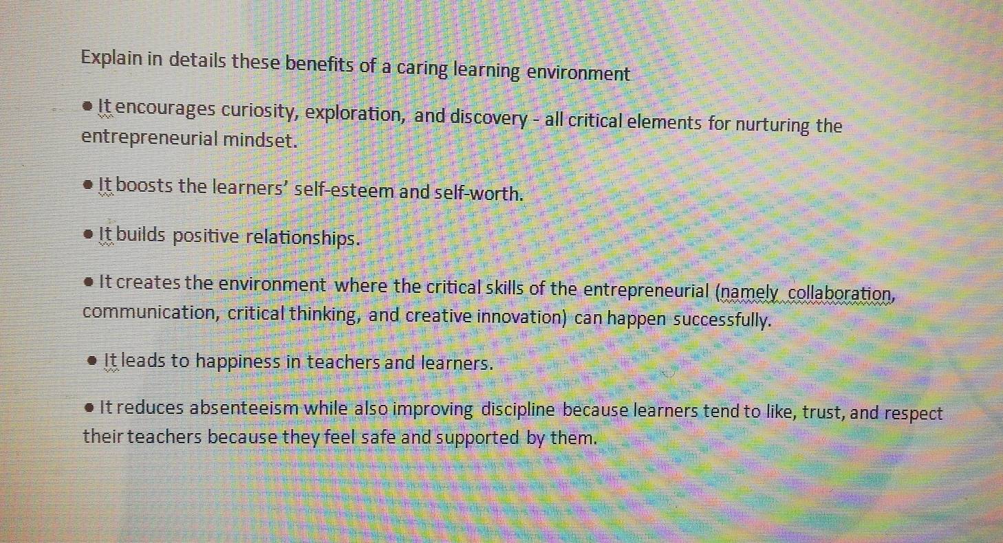 Explain in details these benefits of a caring learning environment
It encourages curiosity, exploration, and discovery - all critical elements for nurturing the
entrepreneurial mindset.
It boosts the learners’ self-esteem and self-worth.
It builds positive relationships.
It creates the environment where the critical skills of the entrepreneurial (namely collaboration,
communication, critical thinking, and creative innovation) can happen successfully.
It leads to happiness in teachers and learners.
It reduces absenteeism while also improving discipline because learners tend to like, trust, and respect
their teachers because they feel safe and supported by them.