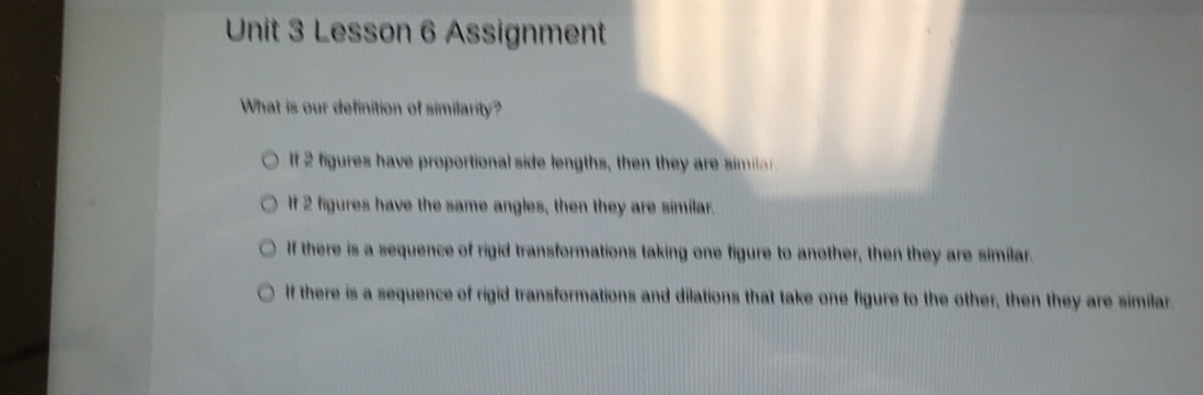 Lesson 6 Assignment
What is our definition of similarity?
If 2 figures have proportional side lengths, then they are ma
If 2 figures have the same angles, then they are similar.
If there is a sequence of rigid transformations taking one figure to another, then they are similar.
If there is a sequence of rigid transformations and dilations that take one figure to the other, then they are similar