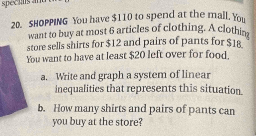 speciais and 
20. SHOPPING You have $110 to spend at the mall. You 
want to buy at most 6 articles of clothing. A clothing 
store sells shirts for $12 and pairs of pants for $18. 
ou want to have at least $20 left over for food. 
a. Write and graph a system of linear 
inequalities that represents this situation. 
b. How many shirts and pairs of pants can 
you buy at the store?