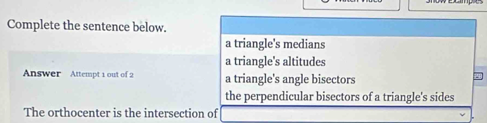 show exampies
Complete the sentence below.
a triangle's medians
a triangle's altitudes
Answer Attempt 1 out of 2 a triangle's angle bisectors
the perpendicular bisectors of a triangle's sides
The orthocenter is the intersection of