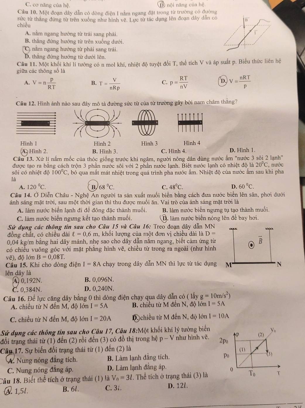 C. cơ năng của hệ. D nội năng của hệ.
Câu 10. Một đoạn dây dẫn có dòng điện I nằm ngang đặt trong từ trường có đường
sức từ thắng đứng từ trên xuống như hình vẽ. Lực từ tác dụng lên đoạn dây dẫn có B
chiều
A. nằm ngang hướng từ trái sang phải.
ī
B. thẳng đứng hướng từ trên xuống dưới.
C nằm ngang hướng từ phải sang trái.
D. thắng đứng hướng từ dưới lên.
Câu 11. Một khối khí lí tưởng có n mol khí, nhiệt độ tuyệt đối T, thể tích V và áp suất p. Biểu thức liên hệ
giữa các thông số là
A. V=n p/RT  T= V/nRp  p= RT/nV  V= nRT/p 
B.
C.
D
Câu 12. Hình ảnh nào sau đây mô tả đường sức từ của từ trường gây bởi nam châm thằng?
Hình 1 Hình 2 Hình 3 Hình 4
A. Hình 2. B. Hình 3. C. Hình 4. D. Hình 1.
Câu 13. Xử lí nấm mốc của thóc giống trước khi ngâm, người nông dân dùng nước ấm "nước 3 sôi 2 lạnh"
được tạo ra bằng cách trộn 3 phần nước sôi với 2 phần nước lạnh. Biết nước lạnh có nhiệt độ là 20°C , nước
sôi có nhiệt độ 100°C C, bỏ qua mất mát nhiệt trong quá trình pha nước ấm. Nhiệt độ của nước ấm sau khi pha
là
A. 120°C. B 68°C. C. 48^0C. D. 60°C.
Câu 14. Ở Diễn Châu - Nghệ An người ta sản xuất muối biển bằng cách đưa nước biển lên sân, phơi dưới
ánh sáng mặt trời, sau một thời gian thì thu được muối ăn. Vai trò của ánh sáng mặt trời là
A. làm nước biển lạnh đi để đông đặc thành muối. B. làm nước biển ngưng tụ tạo thành muối.
C. làm nước biển ngưng kết tạo thành muối. D. làm nước biển nóng lên để bay hơi.
Sử dụng các thông tin sau cho Câu 15 và Câu 16: Treo đoạn dây dẫn MN
đồng chất, có chiều dài ell =0,6m , khối lượng của một đơn vị chiều dài là D=
0,04 kg/m bằng hai dây mảnh, nhẹ sao cho dây dẫn nằm ngang, biết cảm ứng từ
vector B
có chiều vuông góc với mặt phẳng hình vẽ, chiều từ trong ra ngoài (như hình
ve) ac lớn B=0,08T.
Câu 15. Khi cho dòng điện I=8A chạy trong dây dẫn MN thì lực từ tác dụng M N
lên dây là
A, 0,192N. B. 0,096N.
C. 0,384N. D. 0,240N.
Câu 16. Để lực căng dây bằng 0 thì dòng điện chạy qua dây dẫn có ( lấy g=10m/s^2)
A. chiều từ N đến M, độ lớn I=5A B. chiều từ M đến N, độ lớn I=5A
C. chiều từ N đến M, độ lớn I=20A D chiều từ M đến N, độ lớn I=10A
Sử dụng các thông tin sau cho Câu 17, Câu 18:M lột khối khí lý tưởng biến y_0
P
đổi trạng thái từ (1) đến (2) rồi đến (3) có đồ thị trong hệ p-V như hình vẽ. 2po (2)
Câu 17. Sự biến đổi trạng thái từ (1) đến (2) là (1)
Po
A. Nung nóng đẳng tích. B. Làm lạnh đẳng tích. (3)
C. Nung nóng đẳng áp. D. Làm lạnh đẳng áp.
0 T_0
Câu 18. Biết thể tích ở trạng thái (1) là V_0=3l T. Thể tích ở trạng thái (3) là T
A. 1,5l. B. 6l. C. 3t. D. 12l.
