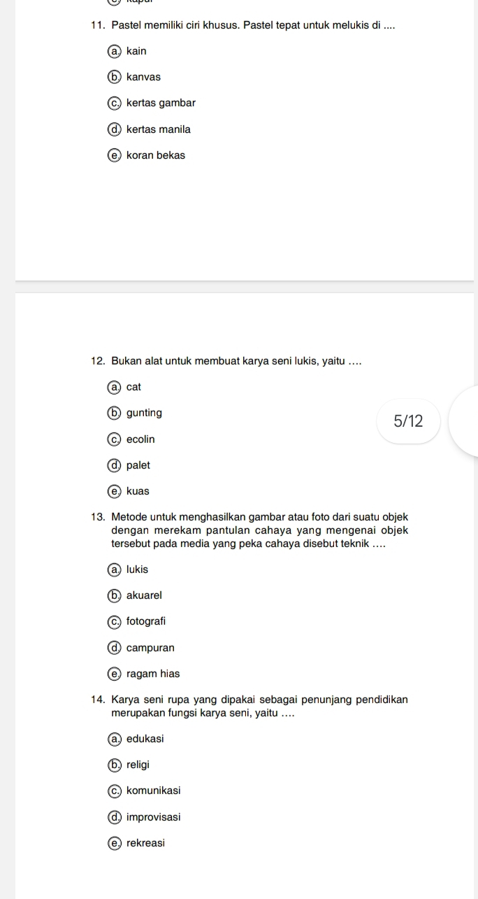 Pastel memiliki ciri khusus. Pastel tepat untuk melukis di ....
kain
b) kanvas
c kertas gambar
d kertas manila
e koran bekas
12. Bukan alat untuk membuat karya seni lukis, yaitu …...
a cat
b gunting
5/12
cecolin
d palet
ekuas
13. Metode untuk menghasilkan gambar atau foto dari suatu objek
dengan merekam pantulan cahaya yang mengenai objek
tersebut pada media yang peka cahaya disebut teknik ....
a) lukis
b) akuarel
c.) fotografi
d campuran
e ragam hias
14. Karya seni rupa yang dipakai sebagai penunjang pendidikan
merupakan fungsi karya seni, yaitu ....
a edukasi
b religi
c. komunikasi
d)improvisasi
e rekreasi